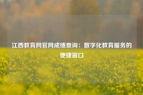 江西教育网官网成绩查询：数字化教育服务的便捷窗口