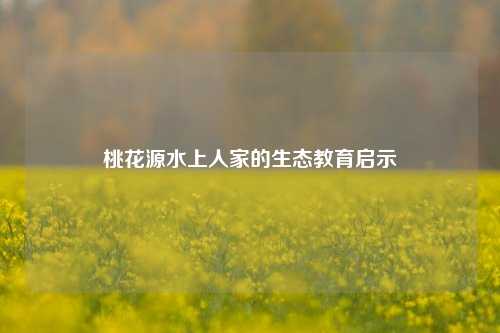 桃花源水上人家的生态教育启示