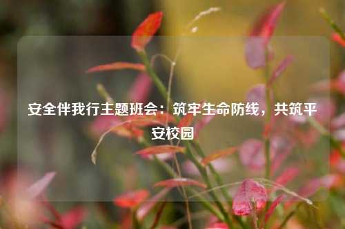 安全伴我行主题班会：筑牢生命防线，共筑平安校园