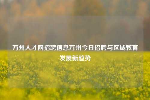 万州人才网招聘信息万州今日招聘与区域教育发展新趋势