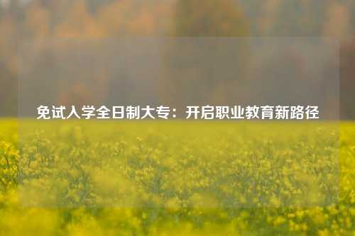 免试入学全日制大专：开启职业教育新路径