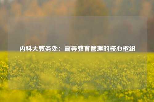 内科大教务处：高等教育管理的核心枢纽