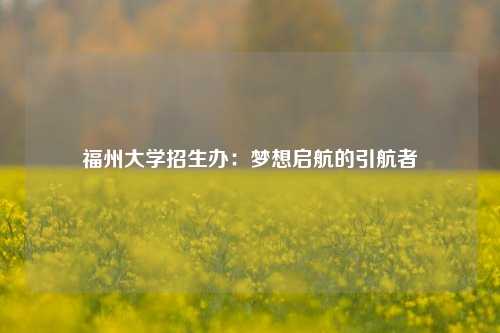 福州大学招生办：梦想启航的引航者