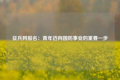 征兵网报名：青年迈向国防事业的重要一步