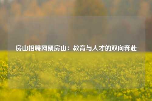 房山招聘网聚房山：教育与人才的双向奔赴