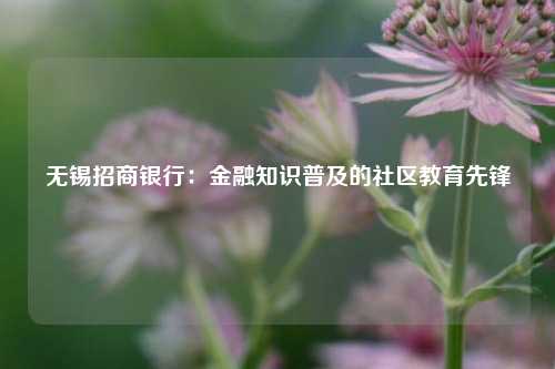 无锡招商银行：金融知识普及的社区教育先锋